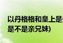 以丹格格和皇上是亲兄妹吗(以丹格格和皇上是不是亲兄妹)