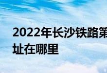 2022年长沙铁路第一中学（长铁一中）的地址在哪里