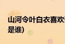 山河令叶白衣喜欢谁(山河令叶白衣喜欢的人是谁)