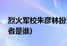 烈火军校朱彦林扮演者(烈火军校朱彦林扮演者是谁)