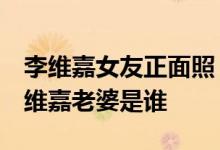 李维嘉女友正面照 李维嘉的真实老婆照片 李维嘉老婆是谁