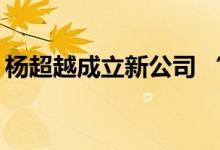 杨超越成立新公司 “打工人”变成“杨老板”