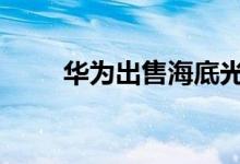 华为出售海底光缆 具体详情为什么