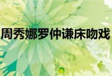 周秀娜罗仲谦床吻戏：罗仲谦吻戏床戏大盘点