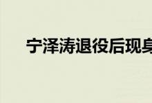 宁泽涛退役后现身状态如何在哪里现身