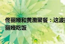 佟丽娅和黄渤聚餐：这波操作666赞一个 黄渤为什么要请佟丽娅吃饭