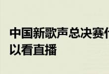 中国新歌声总决赛什么时候播出在哪个平台可以看直播