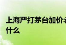 上海严打茅台加价:超1499元即没收 这意味着什么