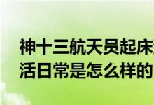 神十三航天员起床洗漱画面曝光 航天员的生活日常是怎么样的