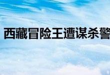 西藏冒险王遭谋杀警方:系意外 最新后续来了