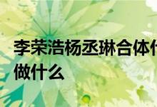 李荣浩杨丞琳合体什么情况李荣浩杨丞琳合体做什么