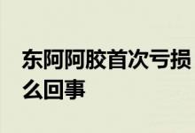 东阿阿胶首次亏损 27年首亏亏损到少这是怎么回事