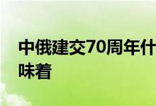 中俄建交70周年什么情况中俄建交70周年意味着