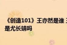 《创造101》王亦然是谁 王亦然个人资料起底 王亦然男朋友是尤长靖吗