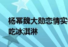 杨幂魏大勋恋情实锤来了 同穿情侣装酒店前吃冰淇淋