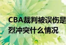 CBA裁判被误伤是怎么回事CBA赛场发生激烈冲突什么情况
