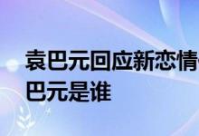 袁巴元回应新恋情传闻 袁巴元如何回应的袁巴元是谁