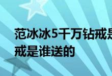 范冰冰5千万钻戒是怎么回事范冰冰5千万钻戒是谁送的