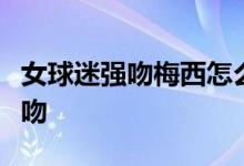 女球迷强吻梅西怎么回事梅西遭女粉丝街头强吻