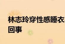 林志玲穿性感睡衣出镜 腋下湿了一片是怎么回事