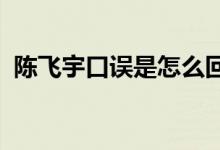 陈飞宇口误是怎么回事陈飞宇说错了什么话