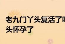 老九门丫头复活了吗丫头怎么复活的老九门丫头怀孕了