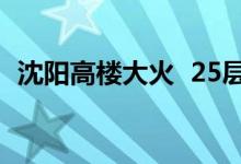 沈阳高楼大火 25层楼全部着火发生了什么