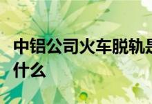 中铝公司火车脱轨是怎么回事具体事情经过是什么