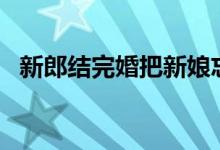 新郎结完婚把新娘忘在酒店 网友:有被笑到