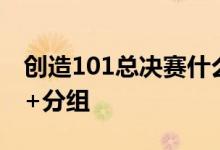 创造101总决赛什么时候播出名单+时间介绍+分组