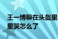 王一博躲在头盔里哭 王一博为什么躲在头盔里哭怎么了