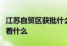 江苏自贸区获批什么情况江苏自贸区获批意味着什么