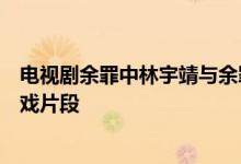 电视剧余罪中林宇靖与余罪的床戏发生在第几集余罪刘星床戏片段