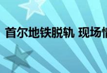 首尔地铁脱轨 现场情况如何脱轨原因是什么
