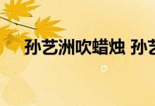 孙艺洲吹蜡烛 孙艺洲是谁吹蜡烛怎么了
