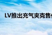 LV推出充气夹克售价31000元 竟然这么贵