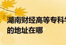湖南财经高等专科学校（湖南财政经济学院）的地址在哪