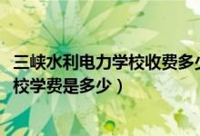 三峡水利电力学校收费多少(2022年重庆市三峡水利电力学校学费是多少)