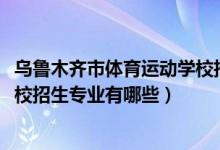 乌鲁木齐市体育运动学校招生（2022乌鲁木齐市体育运动学校招生专业有哪些）