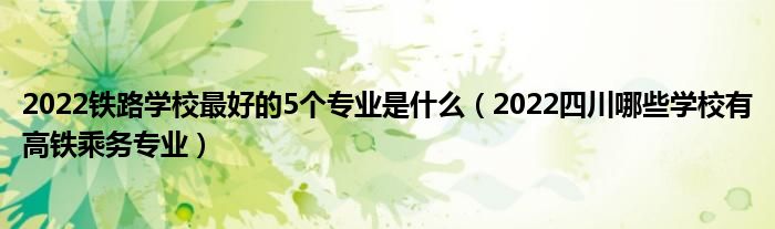 2022铁路学校最好的5个专业是什么（2022四川哪些学校有高铁乘务专业）(图1)