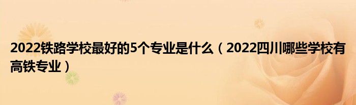 2022铁路学校最好的5个专业是什么（2022四川哪些学校有高铁专业）(图1)