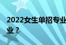 2022女生单招专业 女生单招专业适合什么专业？