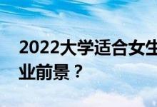 2022大学适合女生的专业有哪些比较好的就业前景？