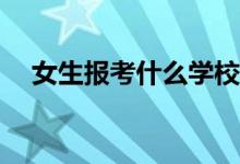 女生报考什么学校？哪些学校值得推荐？