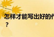 怎样才能写出好的作文技巧？写作方法有哪些？