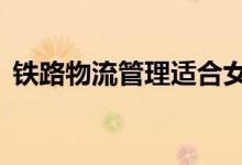 铁路物流管理适合女生吗？2022好就业吗？