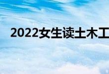 2022女生读土木工程的出路 就业容易吗？