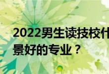 2022男生读技校什么专业？最好挣钱就业前景好的专业？