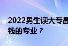 2022男生读大专最好学什么专业？就业能赚钱的专业？