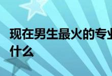 现在男生最火的专业是什么？最热门的专业是什么